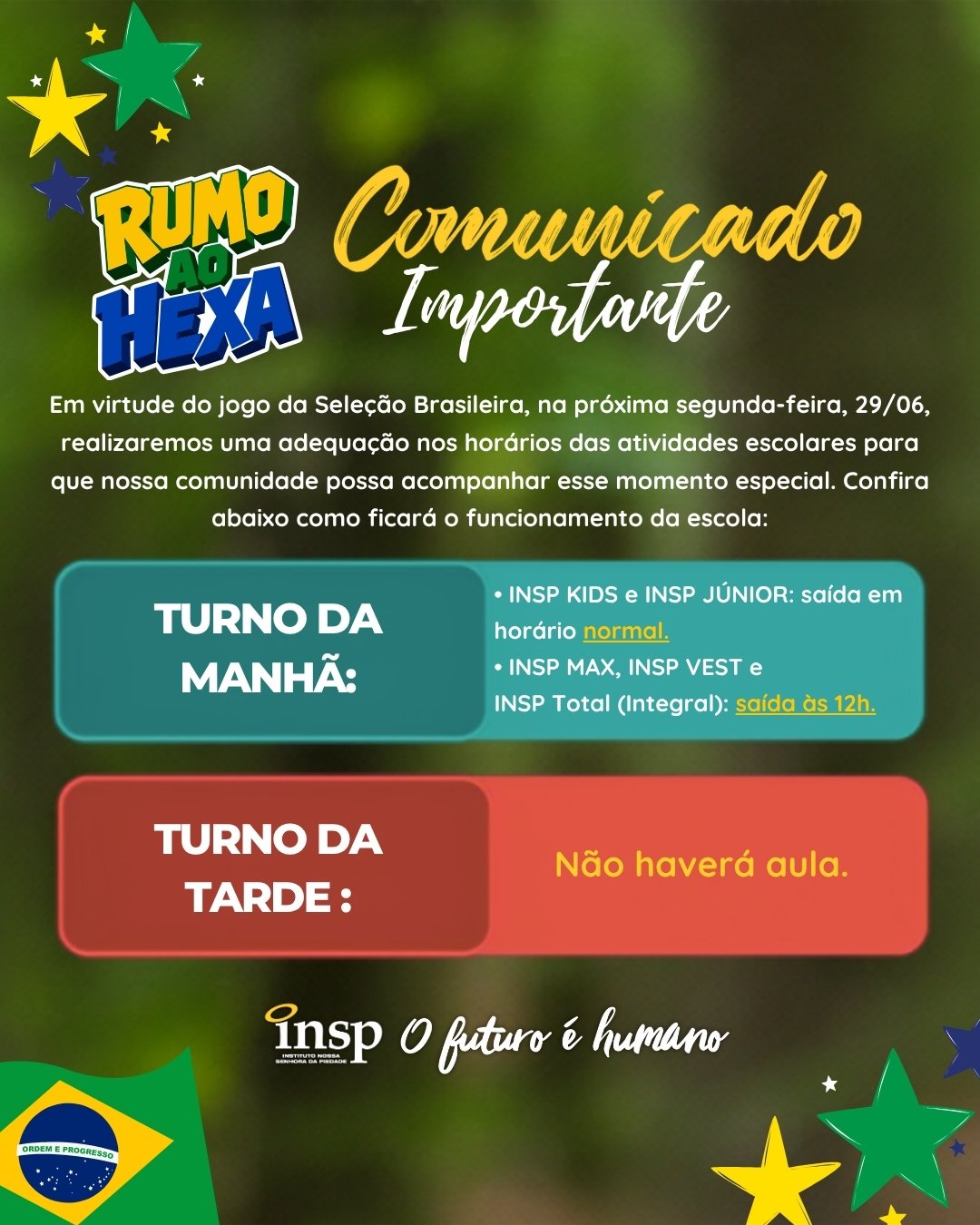 🇧🇷⚽ Atenção, famílias!

Em virtude do jogo da Seleção Brasileira, na próxima segunda-feira (29/06), realizaremos uma adequação nos horários das atividades escolares para que nossa comunidade possa acompanhar esse momento especial.

📚 Educação Infantil e Ensino Fundamental I (turno da manhã): saída em horário normal.

🕛 Ensino Fundamental II, Ensino Médio e INSP Total (Integral): saída às 12h.

🚫 Turno da tarde: não haverá aulas, nem as atividades da Academia Dimensione Danza, Esporte e Movimento e Catequese.

Contamos com a compreensão de todos. 💙💛💚

#INSP #ComunicadoImportante #RumoAoHexa #SeleçãoBrasileira #OFuturoÉHumano