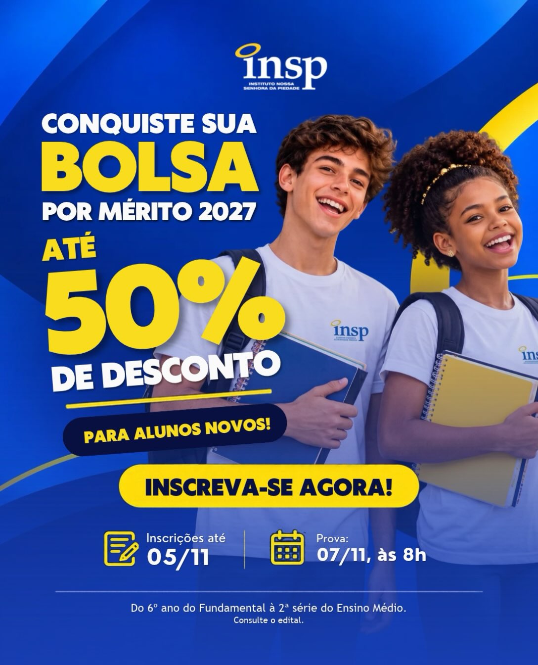 💙 BOLSA POR MÉRITO ACADÊMICO INSP 2027
Uma oportunidade para novos estudantes fazerem parte do INSP e conquistarem bolsas de estudo por mérito acadêmico!
🎓 Descontos de até 50% nas mensalidades de 2027, conforme a classificação no concurso.
📚 Quem pode participar?
Novos alunos do 6º ao 9º ano do Ensino Fundamental II e da 1ª e 2ª série do Ensino Médio.
📅 Inscrições até 5 de novembro.
📝 Prova presencial: 7 de novembro, às 8h.
📍 Local: INSP Jacarepaguá.
Para concorrer às bolsas, é necessário atender aos critérios de classificação previstos no edital.
🚨 Não deixe para a última hora! Acesse o link de inscrição em nosso site, confira o edital completo e participe.
INSP — Educar é encantar-se com a vida. 💙